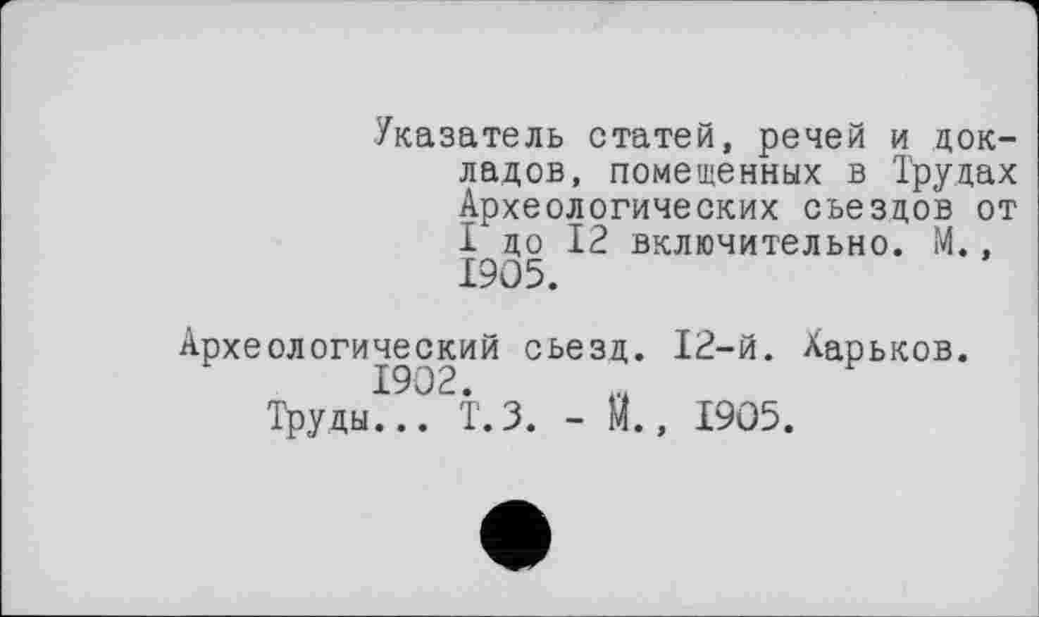 ﻿Указатель статей, речей и докладов, помещенных в Трудах Археологических съездов от I до 12 включительно. М., 1905.
Археологический съезд. 12-й. Харьков. 1902.
Труды... Т.З. - И., 1905.